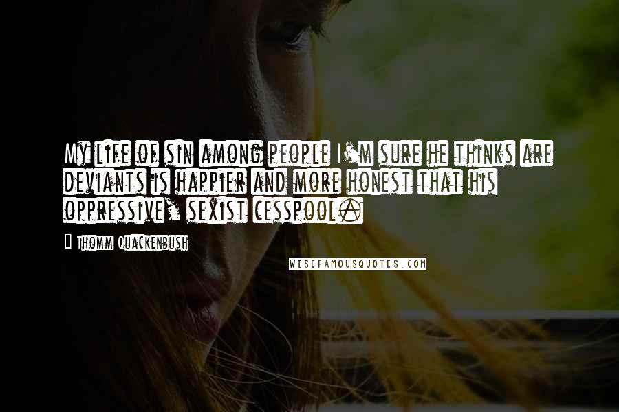 Thomm Quackenbush Quotes: My life of sin among people I'm sure he thinks are deviants is happier and more honest that his oppressive, sexist cesspool.