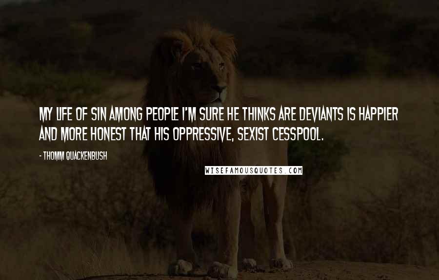 Thomm Quackenbush Quotes: My life of sin among people I'm sure he thinks are deviants is happier and more honest that his oppressive, sexist cesspool.