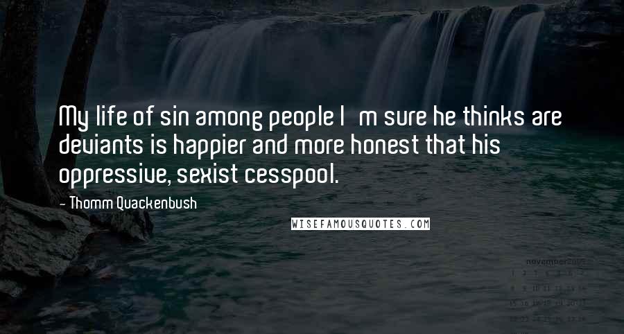 Thomm Quackenbush Quotes: My life of sin among people I'm sure he thinks are deviants is happier and more honest that his oppressive, sexist cesspool.