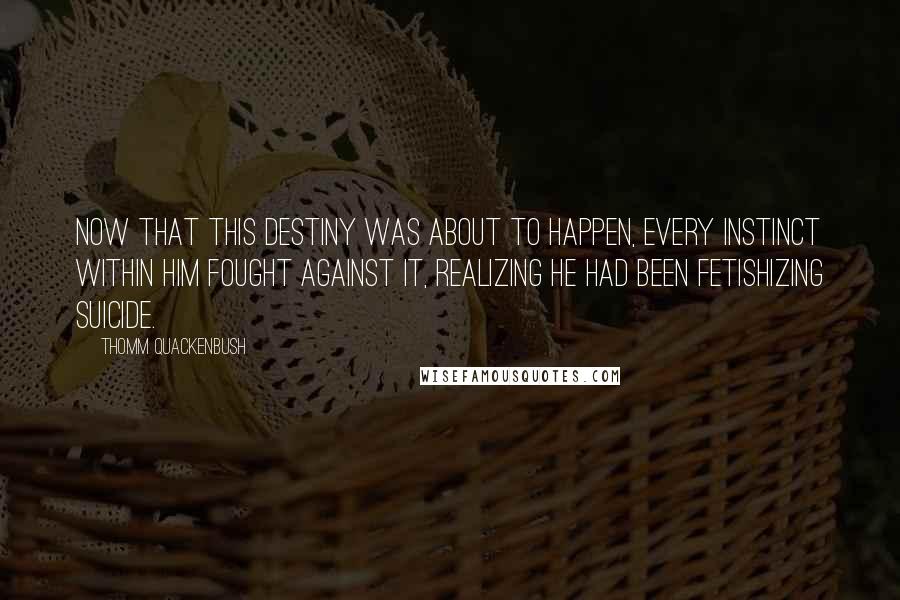 Thomm Quackenbush Quotes: Now that this destiny was about to happen, every instinct within him fought against it, realizing he had been fetishizing suicide.