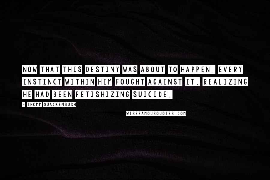 Thomm Quackenbush Quotes: Now that this destiny was about to happen, every instinct within him fought against it, realizing he had been fetishizing suicide.