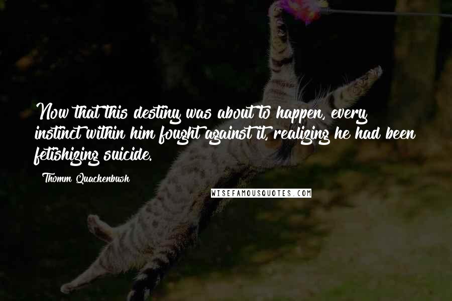 Thomm Quackenbush Quotes: Now that this destiny was about to happen, every instinct within him fought against it, realizing he had been fetishizing suicide.