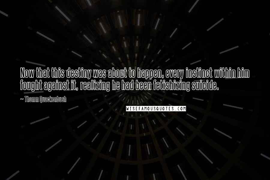 Thomm Quackenbush Quotes: Now that this destiny was about to happen, every instinct within him fought against it, realizing he had been fetishizing suicide.