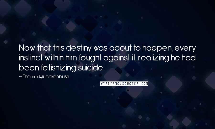 Thomm Quackenbush Quotes: Now that this destiny was about to happen, every instinct within him fought against it, realizing he had been fetishizing suicide.