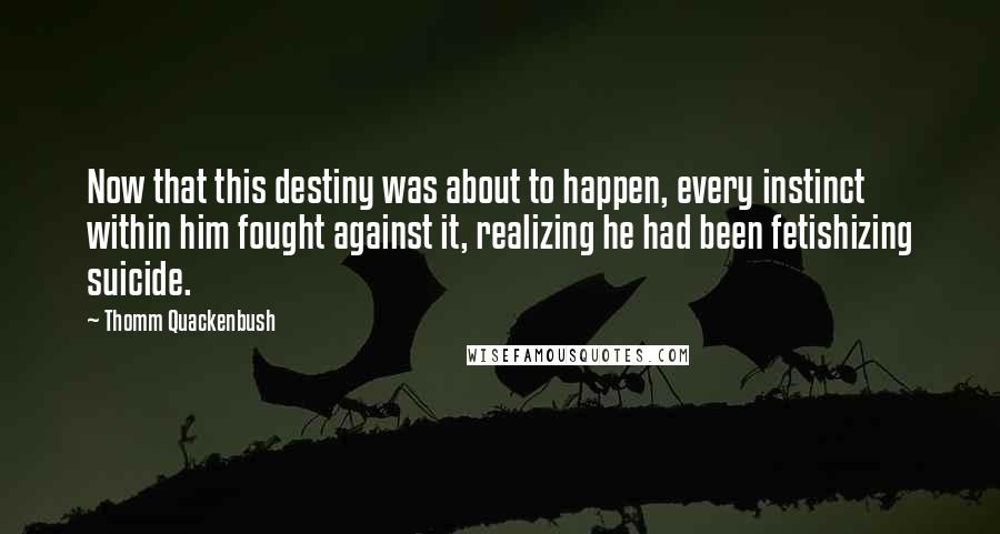 Thomm Quackenbush Quotes: Now that this destiny was about to happen, every instinct within him fought against it, realizing he had been fetishizing suicide.