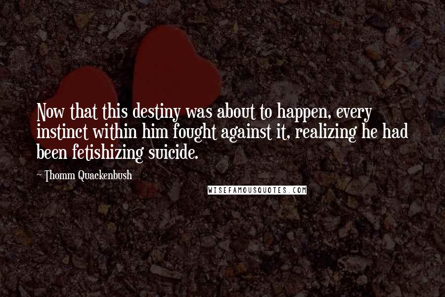 Thomm Quackenbush Quotes: Now that this destiny was about to happen, every instinct within him fought against it, realizing he had been fetishizing suicide.