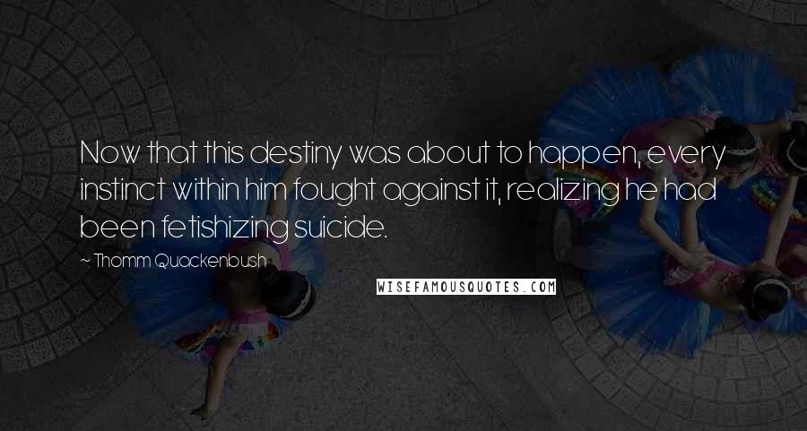 Thomm Quackenbush Quotes: Now that this destiny was about to happen, every instinct within him fought against it, realizing he had been fetishizing suicide.