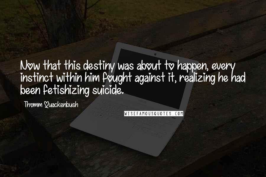 Thomm Quackenbush Quotes: Now that this destiny was about to happen, every instinct within him fought against it, realizing he had been fetishizing suicide.