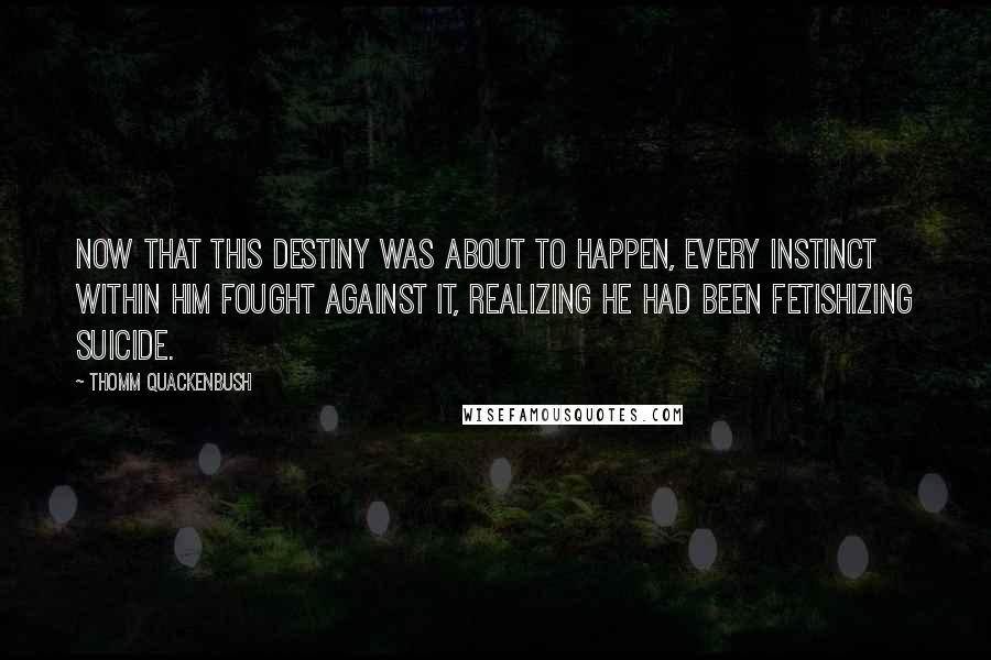 Thomm Quackenbush Quotes: Now that this destiny was about to happen, every instinct within him fought against it, realizing he had been fetishizing suicide.