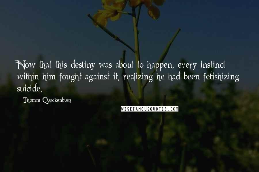 Thomm Quackenbush Quotes: Now that this destiny was about to happen, every instinct within him fought against it, realizing he had been fetishizing suicide.