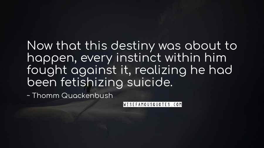 Thomm Quackenbush Quotes: Now that this destiny was about to happen, every instinct within him fought against it, realizing he had been fetishizing suicide.