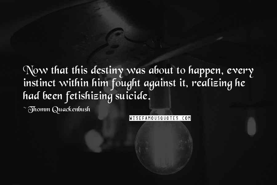 Thomm Quackenbush Quotes: Now that this destiny was about to happen, every instinct within him fought against it, realizing he had been fetishizing suicide.