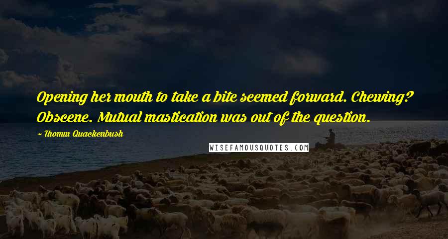 Thomm Quackenbush Quotes: Opening her mouth to take a bite seemed forward. Chewing? Obscene. Mutual mastication was out of the question.