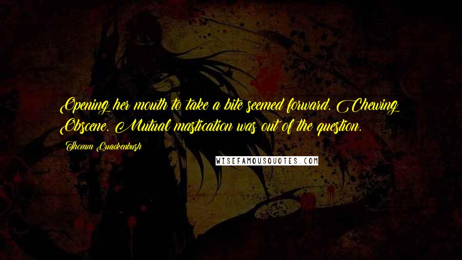 Thomm Quackenbush Quotes: Opening her mouth to take a bite seemed forward. Chewing? Obscene. Mutual mastication was out of the question.