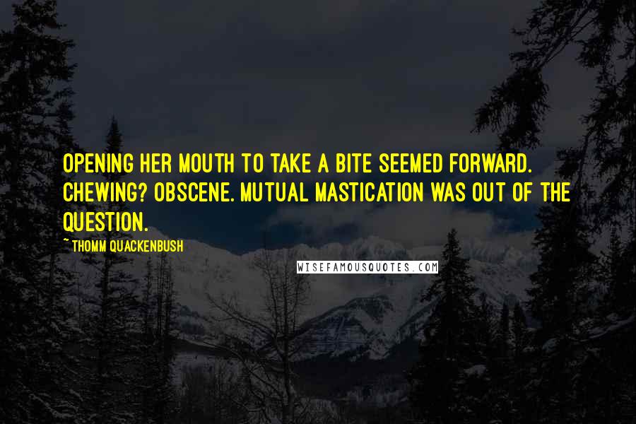 Thomm Quackenbush Quotes: Opening her mouth to take a bite seemed forward. Chewing? Obscene. Mutual mastication was out of the question.