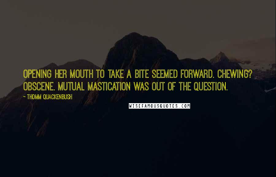 Thomm Quackenbush Quotes: Opening her mouth to take a bite seemed forward. Chewing? Obscene. Mutual mastication was out of the question.