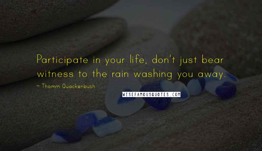 Thomm Quackenbush Quotes: Participate in your life, don't just bear witness to the rain washing you away.