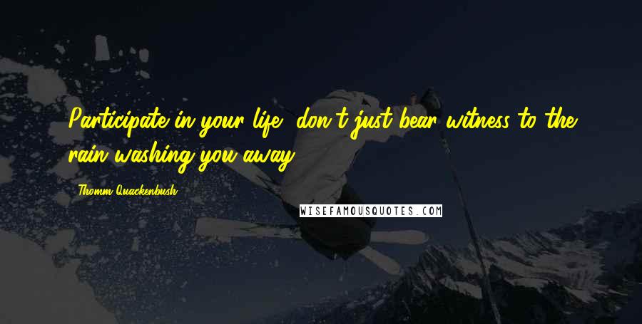 Thomm Quackenbush Quotes: Participate in your life, don't just bear witness to the rain washing you away.