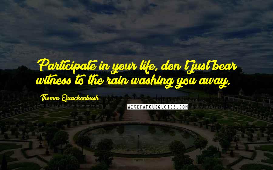 Thomm Quackenbush Quotes: Participate in your life, don't just bear witness to the rain washing you away.