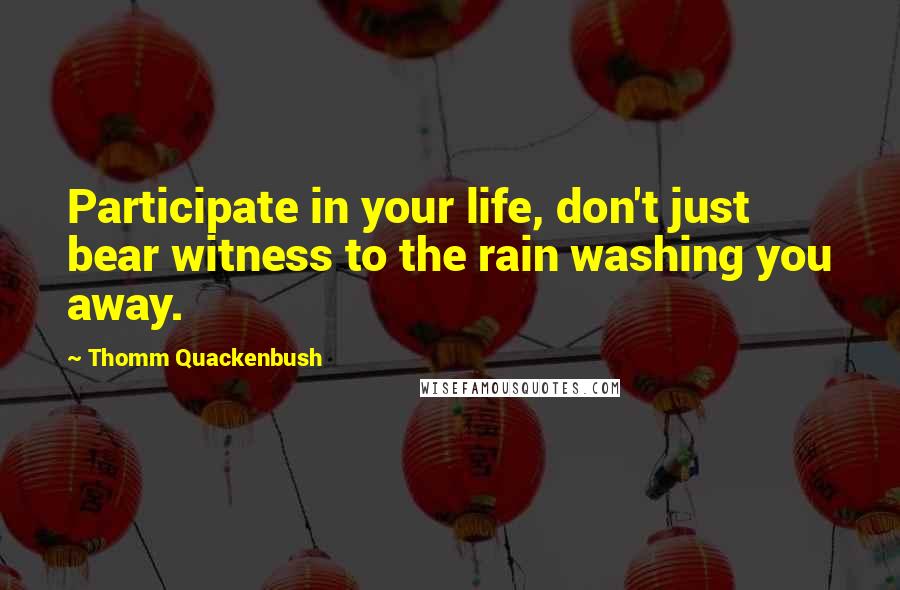 Thomm Quackenbush Quotes: Participate in your life, don't just bear witness to the rain washing you away.