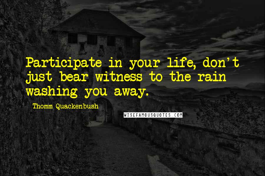 Thomm Quackenbush Quotes: Participate in your life, don't just bear witness to the rain washing you away.