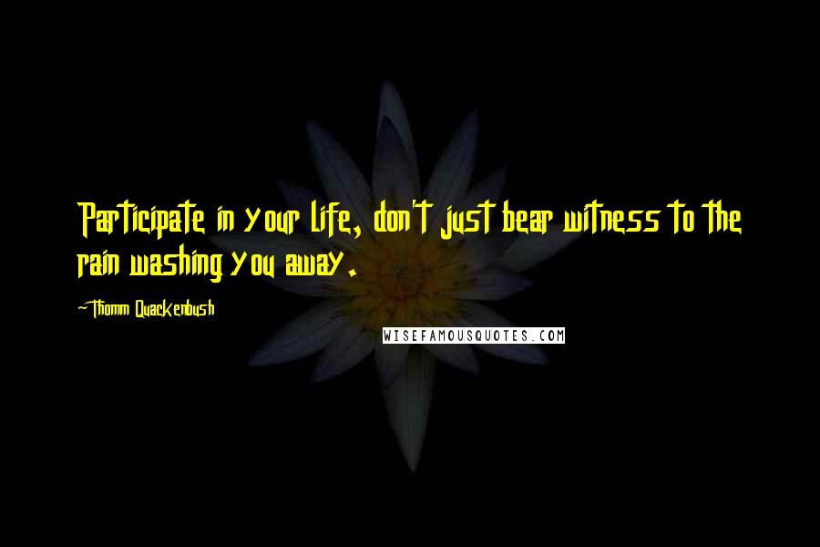 Thomm Quackenbush Quotes: Participate in your life, don't just bear witness to the rain washing you away.