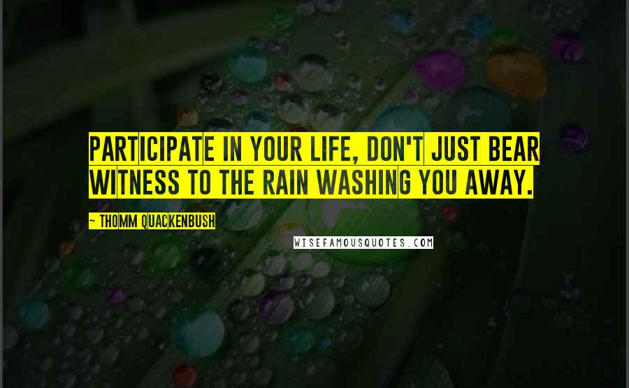 Thomm Quackenbush Quotes: Participate in your life, don't just bear witness to the rain washing you away.