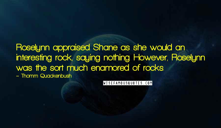 Thomm Quackenbush Quotes: Roselynn appraised Shane as she would an interesting rock, saying nothing. However, Roselynn was the sort much enamored of rocks.