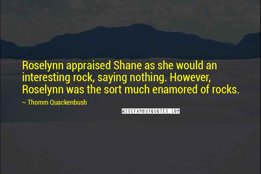 Thomm Quackenbush Quotes: Roselynn appraised Shane as she would an interesting rock, saying nothing. However, Roselynn was the sort much enamored of rocks.