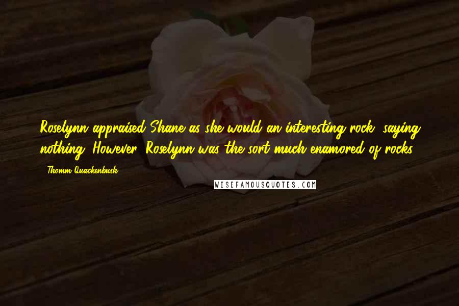 Thomm Quackenbush Quotes: Roselynn appraised Shane as she would an interesting rock, saying nothing. However, Roselynn was the sort much enamored of rocks.