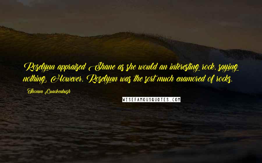 Thomm Quackenbush Quotes: Roselynn appraised Shane as she would an interesting rock, saying nothing. However, Roselynn was the sort much enamored of rocks.