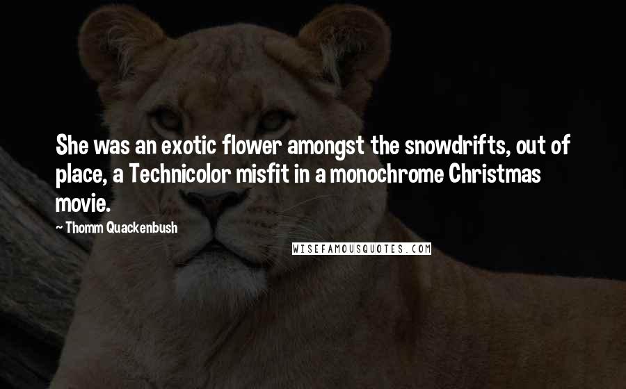 Thomm Quackenbush Quotes: She was an exotic flower amongst the snowdrifts, out of place, a Technicolor misfit in a monochrome Christmas movie.