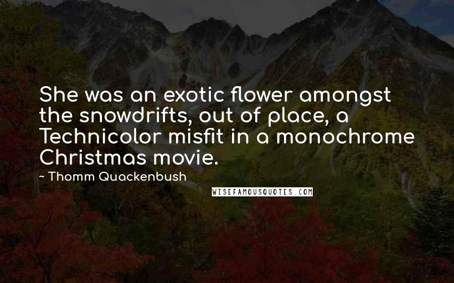 Thomm Quackenbush Quotes: She was an exotic flower amongst the snowdrifts, out of place, a Technicolor misfit in a monochrome Christmas movie.