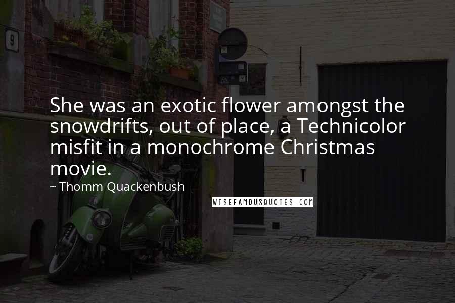 Thomm Quackenbush Quotes: She was an exotic flower amongst the snowdrifts, out of place, a Technicolor misfit in a monochrome Christmas movie.