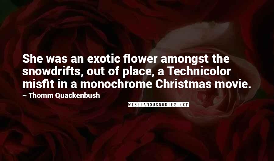 Thomm Quackenbush Quotes: She was an exotic flower amongst the snowdrifts, out of place, a Technicolor misfit in a monochrome Christmas movie.