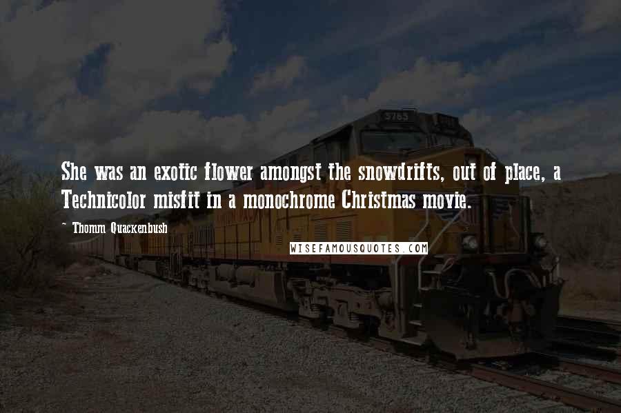 Thomm Quackenbush Quotes: She was an exotic flower amongst the snowdrifts, out of place, a Technicolor misfit in a monochrome Christmas movie.