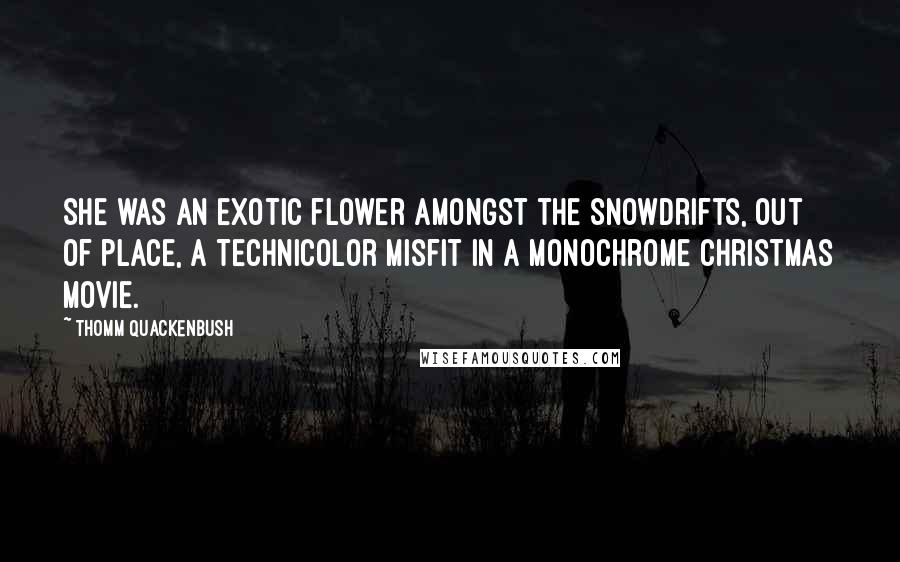 Thomm Quackenbush Quotes: She was an exotic flower amongst the snowdrifts, out of place, a Technicolor misfit in a monochrome Christmas movie.