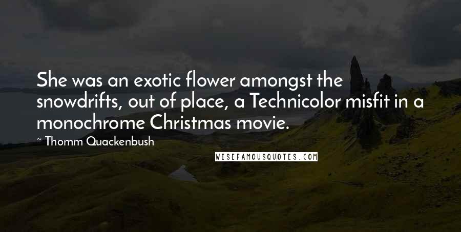 Thomm Quackenbush Quotes: She was an exotic flower amongst the snowdrifts, out of place, a Technicolor misfit in a monochrome Christmas movie.