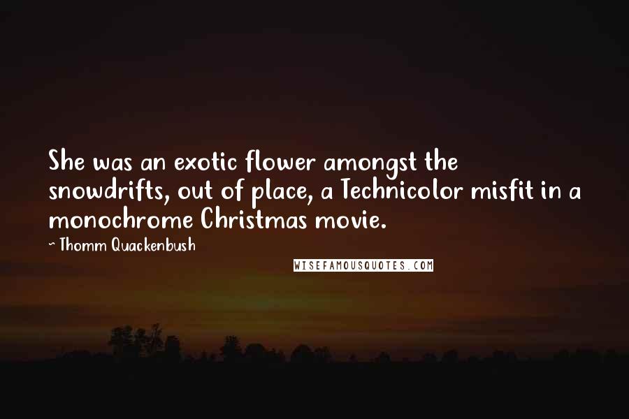 Thomm Quackenbush Quotes: She was an exotic flower amongst the snowdrifts, out of place, a Technicolor misfit in a monochrome Christmas movie.