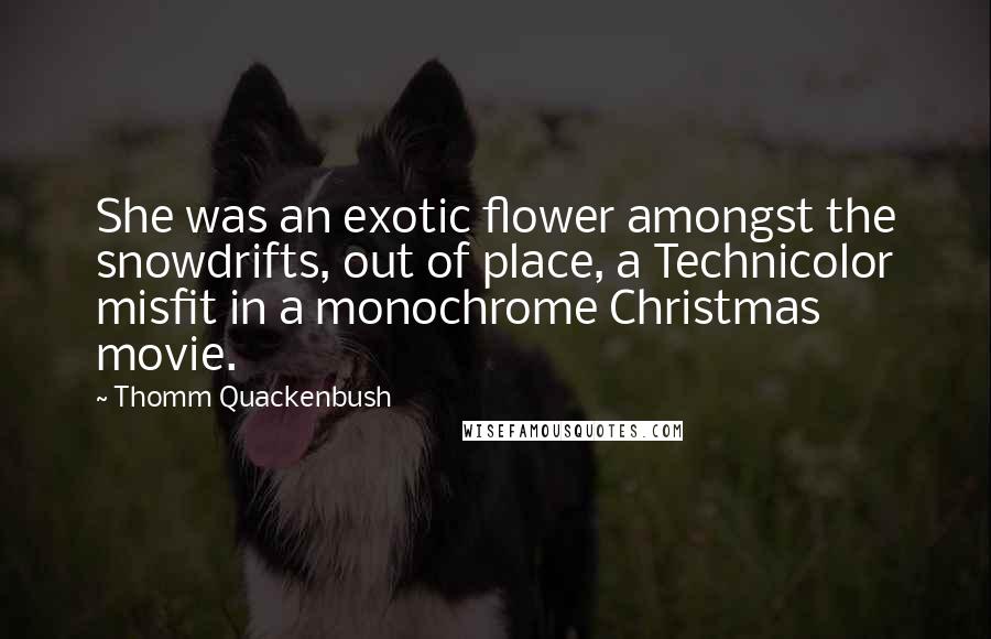 Thomm Quackenbush Quotes: She was an exotic flower amongst the snowdrifts, out of place, a Technicolor misfit in a monochrome Christmas movie.