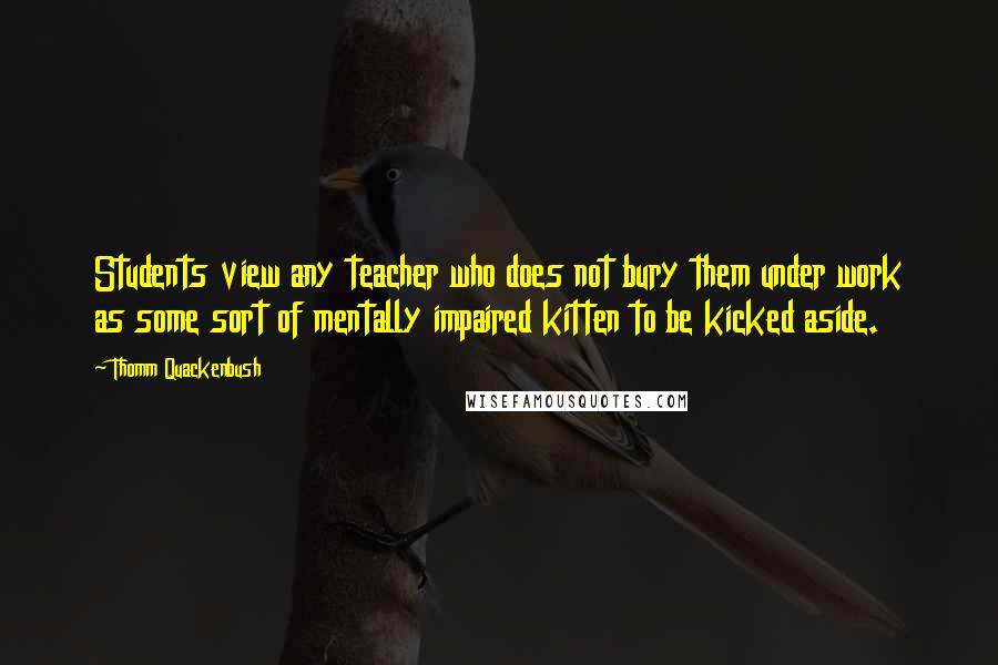 Thomm Quackenbush Quotes: Students view any teacher who does not bury them under work as some sort of mentally impaired kitten to be kicked aside.