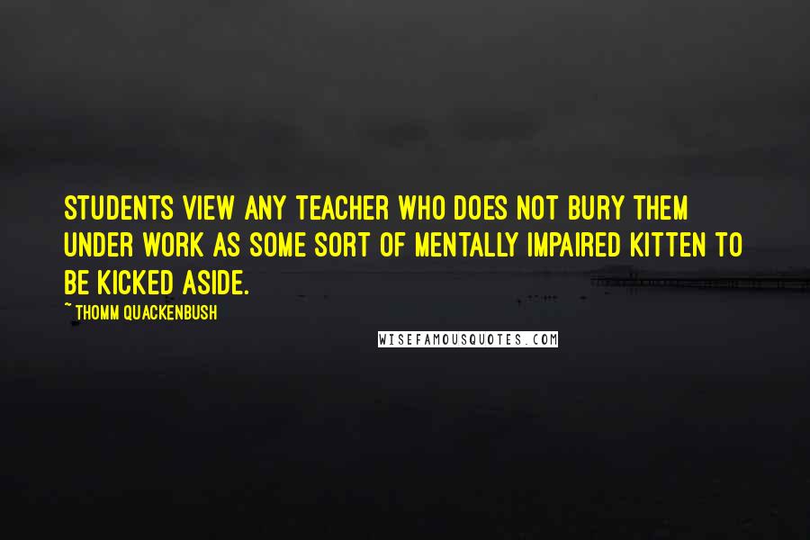 Thomm Quackenbush Quotes: Students view any teacher who does not bury them under work as some sort of mentally impaired kitten to be kicked aside.