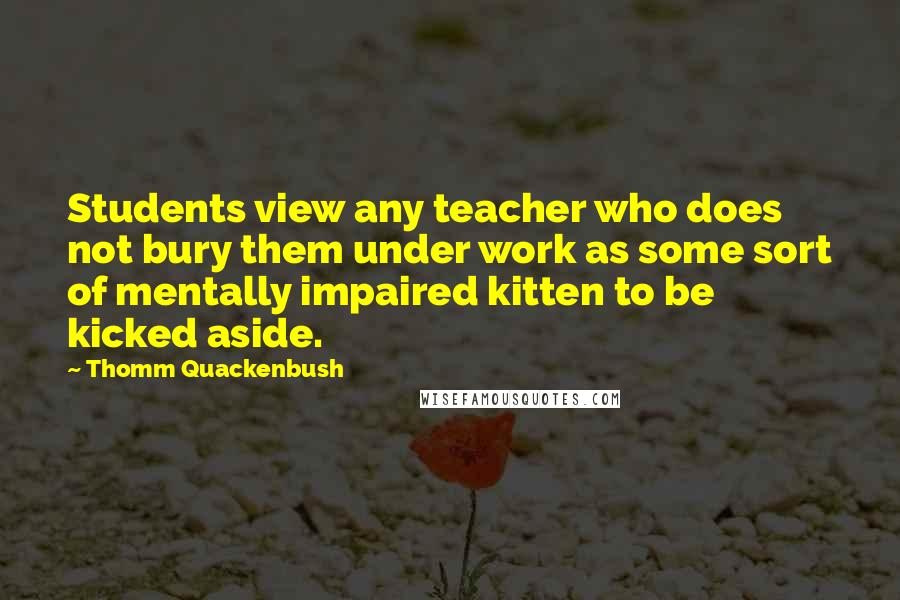 Thomm Quackenbush Quotes: Students view any teacher who does not bury them under work as some sort of mentally impaired kitten to be kicked aside.