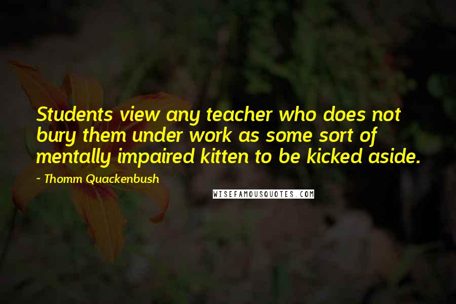 Thomm Quackenbush Quotes: Students view any teacher who does not bury them under work as some sort of mentally impaired kitten to be kicked aside.