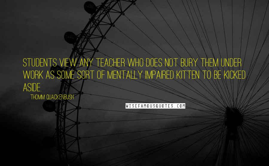 Thomm Quackenbush Quotes: Students view any teacher who does not bury them under work as some sort of mentally impaired kitten to be kicked aside.