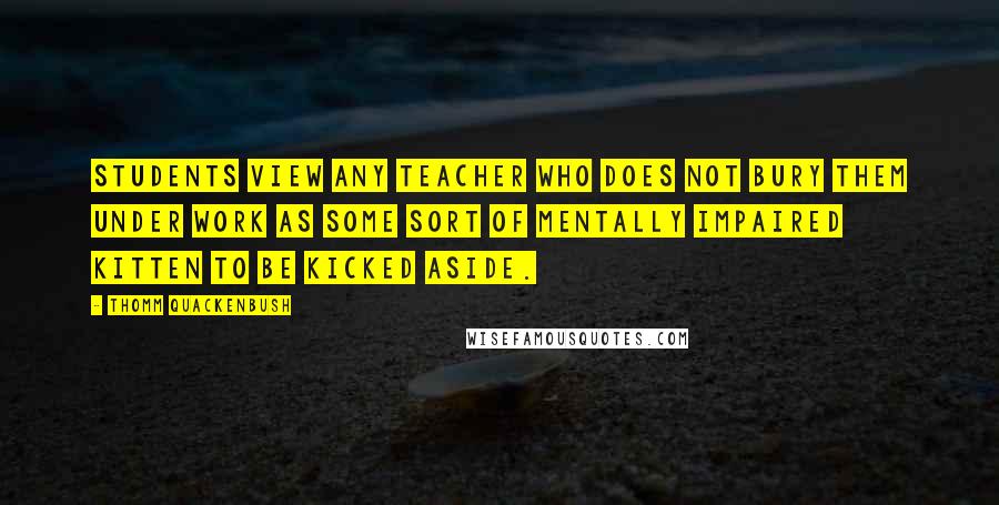 Thomm Quackenbush Quotes: Students view any teacher who does not bury them under work as some sort of mentally impaired kitten to be kicked aside.