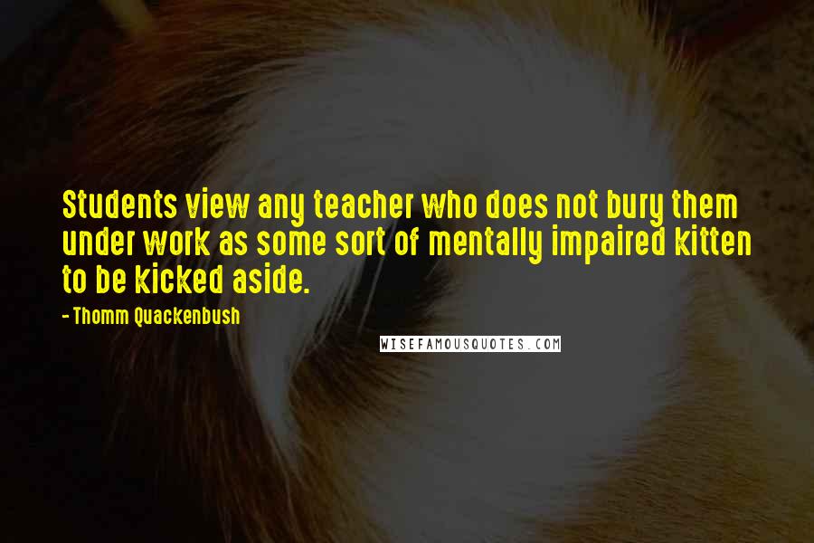 Thomm Quackenbush Quotes: Students view any teacher who does not bury them under work as some sort of mentally impaired kitten to be kicked aside.