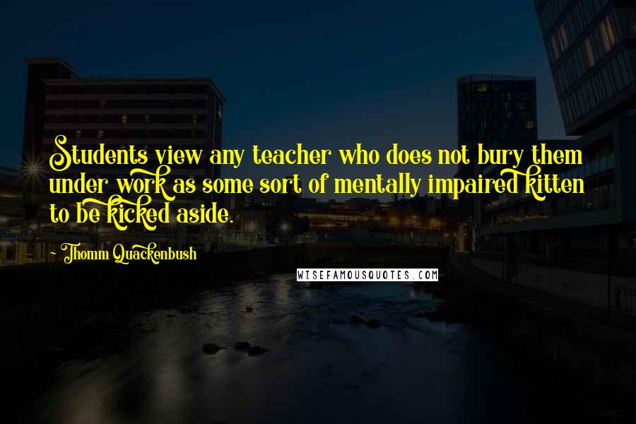 Thomm Quackenbush Quotes: Students view any teacher who does not bury them under work as some sort of mentally impaired kitten to be kicked aside.