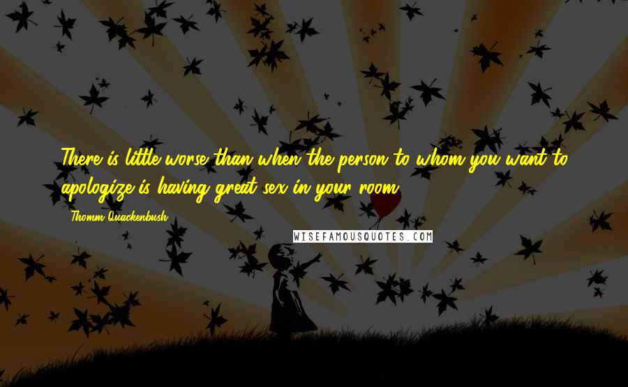 Thomm Quackenbush Quotes: There is little worse than when the person to whom you want to apologize is having great sex in your room.