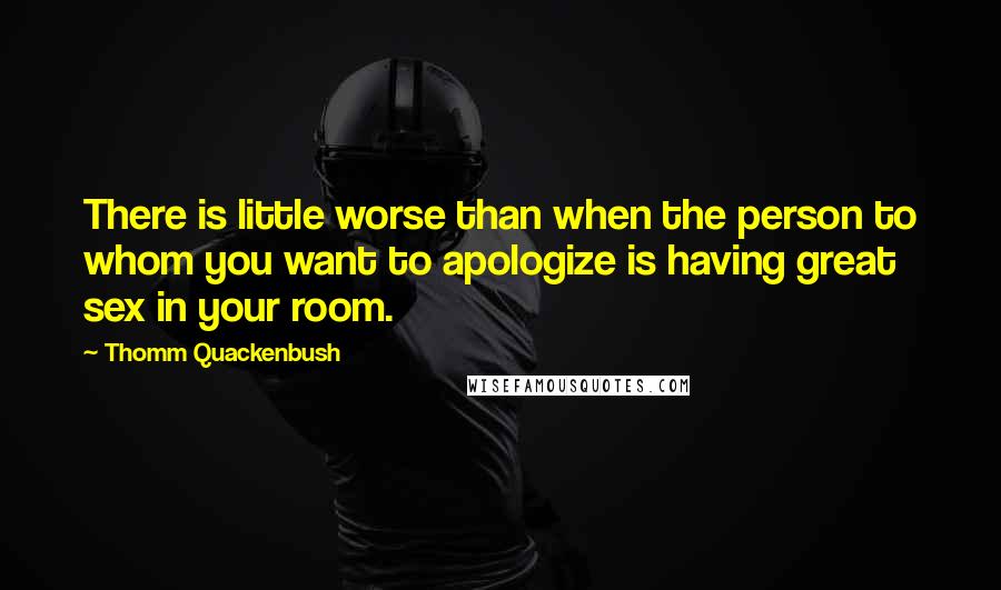 Thomm Quackenbush Quotes: There is little worse than when the person to whom you want to apologize is having great sex in your room.